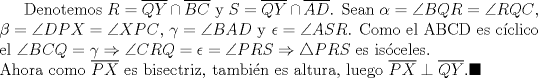 TEX: Denotemos $R=\overline{QY}\cap \overline{BC}$  y  $S=\overline{QY}\cap \overline{AD}$. Sean $\alpha=\angle{BQR}=\angle{RQC}$, $\beta=\angle{DPX}=\angle{XPC}$, $\gamma=\angle{BAD}$ y $\epsilon=\angle{ASR}$. Como el ABCD es cclico el $\angle{BCQ}=\gamma \Rightarrow \angle{CRQ}=\epsilon=\angle{PRS} \Rightarrow \triangle{PRS}$ es isceles.\\ Ahora como $\overline{PX}$ es bisectriz, tambin es altura, luego $\overline{PX}\perp \overline{QY}. \blacksquare$ 