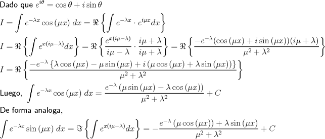 TEX: \[<br />\begin{gathered}<br />  {\textsf{Dado que }}e^{i\theta }  = \cos \theta  + i\sin \theta  \hfill \\<br />  I = \int {e^{ - \lambda x} \cos \left( {\mu x} \right)} \;dx = \Re \left\{ {\int {e^{ - \lambda x}  \cdot e^{i\mu x} } dx} \right\} \hfill \\<br />  I = \Re \left\{ {\int {e^{x(i\mu  - \lambda )} dx} } \right\} = \Re \left\{ {\frac{{e^{x(i\mu  - \lambda )} }}<br />{{i\mu  - \lambda }} \cdot \frac{{i\mu  + \lambda }}<br />{{i\mu  + \lambda }}} \right\} = \Re \left\{ {\frac{{ - e^{ - \lambda } (\cos \left( {\mu x} \right) + i\sin \left( {\mu x} \right))(i\mu  + \lambda )}}<br />{{\mu ^2  + \lambda ^2 }}} \right\} \hfill \\<br />  I = \Re \left\{ {\frac{{ - e^{ - \lambda } \left\{ {\lambda \cos \left( {\mu x} \right) - \mu \sin \left( {\mu x} \right) + i\left( {\mu \cos \left( {\mu x} \right) + \lambda \sin \left( {\mu x} \right)} \right)} \right\}}}<br />{{\mu ^2  + \lambda ^2 }}} \right\} \hfill \\<br />  {\textsf{Luego}}{\text{, }}\int {e^{ - \lambda x} \cos \left( {\mu x} \right)} \;dx = \frac{{e^{ - \lambda } \left( {\mu \sin \left( {\mu x} \right) - \lambda \cos \left( {\mu x} \right)} \right)}}<br />{{\mu ^2  + \lambda ^2 }} + C \hfill \\<br />  {\textsf{De forma analoga}}{\text{, }} \hfill \\<br />  \int {e^{ - \lambda x} \sin \left( {\mu x} \right)} \;dx = \Im \left\{ {\int {e^{x(i\mu  - \lambda )} dx} } \right\} =  - \frac{{e^{ - \lambda } \left( {\mu \cos \left( {\mu x} \right)} \right) + \lambda \sin \left( {\mu x} \right)}}<br />{{\mu ^2  + \lambda ^2 }} + C \hfill \\<br />\end{gathered}<br />\]