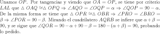 TEX: \noindent Unamos $OP$. Por tangencias y viendo que $OA=OP$, se tiene por criterio $LAL$ que $\vartriangle{OAQ}\cong \vartriangle{OPQ}\Rightarrow \angle{AQO}=\angle{OQP}=\alpha\Rightarrow \angle{QOP}=90-\alpha$. De la misma forma se tiene que $\vartriangle{OPR}\cong \vartriangle{OBR}\Rightarrow \angle{PRO}=\angle{BRO}=\beta\Rightarrow \angle{POR}=90-\beta$. Mirando el cuadrilatero $AQRB$ se infiere que $\alpha+\beta=90$, y se sigue que $\angle{QOR}=90-\alpha+90-\beta=180-(\alpha+\beta)=90$, probando lo pedido.