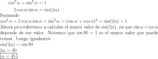 TEX: $\begin{aligned} \cos^2 \alpha + \sin^2 \alpha &= 1 \\ 2\cos \alpha \sin \alpha &= \sin (2 \alpha) \end{aligned}$\\ Sumando\\ $\cos^2 \alpha + 2\cos \alpha \sin \alpha + \sin^2 \alpha=(\sin \alpha + \cos \alpha)^2= \sin(2\alpha)+1$\\<br />Ahora procederemos a calcular el mayor valor de $\sin(2\alpha)$, ya que $\sin \alpha + \cos \alpha$ depende de ese valor. Notemos que $\sin 90=1$ es el mayor valor que puede tomar. Luego igualamos\\<br />$\sin(2\alpha)=\sin 90$\\<br />$2\alpha=90$\\<br />\boxed{\alpha =45}.\\<br />