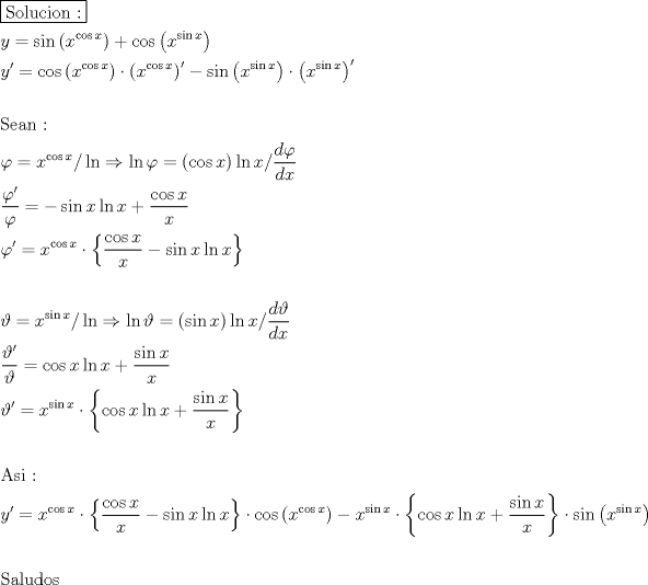 TEX: \[<br />\begin{gathered}<br />  \boxed{{\text{Solucion :}}} \hfill \\<br />  y = \sin \left( {x^{\cos x} } \right) + \cos \left( {x^{\sin x} } \right) \hfill \\<br />  y' = \cos \left( {x^{\cos x} } \right) \cdot \left( {x^{\cos x} } \right)^\prime   - \sin \left( {x^{\sin x} } \right) \cdot \left( {x^{\sin x} } \right)^\prime   \hfill \\<br />   \hfill \\<br />  {\text{Sean :}} \hfill \\<br />  \varphi  = x^{\cos x} /\ln  \Rightarrow \ln \varphi  = \left( {\cos x} \right)\ln x/\frac{{d\varphi }}<br />{{dx}} \hfill \\<br />  \frac{{\varphi '}}<br />{\varphi } =  - \sin x\ln x + \frac{{\cos x}}<br />{x} \hfill \\<br />  \varphi ' = x^{\cos x}  \cdot \left\{ {\frac{{\cos x}}<br />{x} - \sin x\ln x} \right\} \hfill \\<br />   \hfill \\<br />  \vartheta  = x^{\sin x} /\ln  \Rightarrow \ln \vartheta  = \left( {\sin x} \right)\ln x/\frac{{d\vartheta }}<br />{{dx}} \hfill \\<br />  \frac{{\vartheta '}}<br />{\vartheta } = \cos x\ln x + \frac{{\sin x}}<br />{x} \hfill \\<br />  \vartheta ' = x^{\sin x}  \cdot \left\{ {\cos x\ln x + \frac{{\sin x}}<br />{x}} \right\} \hfill \\<br />   \hfill \\<br />  {\text{Asi :}} \hfill \\<br />  y' = x^{\cos x}  \cdot \left\{ {\frac{{\cos x}}<br />{x} - \sin x\ln x} \right\} \cdot \cos \left( {x^{\cos x} } \right) - x^{\sin x}  \cdot \left\{ {\cos x\ln x + \frac{{\sin x}}<br />{x}} \right\} \cdot \sin \left( {x^{\sin x} } \right) \hfill \\<br />   \hfill \\<br />  {\text{Saludos}} \hfill \\ <br />\end{gathered} <br />\]<br />