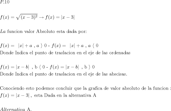 TEX: $\begin{gathered}<br />  P.10 \hfill \\<br />   \hfill \\<br />  f(x) = \sqrt {(x - 3)^2 } \xrightarrow{{}}f(x) = \left| {x - 3} \right| \hfill \\<br />   \hfill \\<br />  La{\text{ funcion valor Absoluto esta dada por:}} \hfill \\<br />   \hfill \\<br />  f(x) = {\text{ }}\left| x \right| + a{\text{ }}{\text{, }}a{\text{ }}\rangle {\text{ 0        -         }}f(x) = {\text{ }}\left| x \right| + a{\text{ }}{\text{, }}a{\text{ }}\langle {\text{ 0}} \hfill \\<br />  {\text{Donde Indica el punto de traslacion en el eje de las ordenadas}} \hfill \\<br />   \hfill \\<br />  f(x) = \left| {x - b} \right|{\text{ }}{\text{, b }}\langle {\text{ 0          -          }}f(x) = \left| {x - b} \right|{\text{  }}{\text{, b }}\rangle {\text{ 0  }} \hfill \\<br />  {\text{Donde Indica el punto de traslacion en el eje de las abscisas}}{\text{.}} \hfill \\<br />   \hfill \\<br />  {\text{Conociendo esto podemos concluir que la grafica de valor absoluto de la funcion :}} \hfill \\<br />  f(x) = \left| {x - 3} \right|,{\text{ esta Dada en la alternativa A}} \hfill \\<br />   \hfill \\<br />  Alternativa{\text{ A}}{\text{.}} \hfill \\ <br />\end{gathered} $<br />