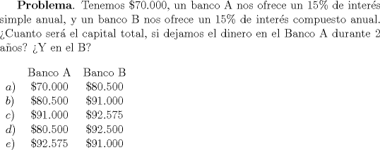 TEX: \textbf{Problema}. Tenemos $\$70.000$, un banco A nos ofrece un $15\%$ de inter\'es simple anual, y un banco B nos ofrece un $15\%$ de inter\'es compuesto anual. >Cuanto ser\'a el capital total, si dejamos el dinero en el Banco A durante 2 a\~nos? Y en el B?\\ \\<br />\begin{tabular}{lcc}<br />  & Banco A & Banco B \\ <br />$a)$& $\$70.000$ & $\$80.500$ \\<br />$b)$& $\$80.500$& $\$91.000$ \\<br />$c)$& $\$91.000$ & $\$92.575$ \\<br />$d)$& $\$80.500$ & $\$92.500$ \\<br />$e)$& $\$92.575$ & $\$91.000$ \\<br />\end{tabular}<br />