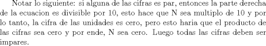 TEX: Notar lo siguiente: si alguna de las cifras es par, entonces la parte derecha de la ecuacion es divisible por 10, esto hace que N sea multiplo de 10 y por lo tanto, la cifra de las unidades es cero, pero esto haria que el producto de las cifras sea cero y por ende, N sea cero. Luego todas las cifras deben ser impares.