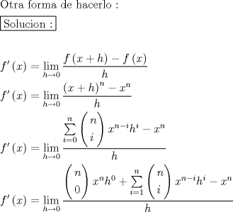 TEX: \[<br />\begin{gathered}<br />  {\text{Otra forma de hacerlo :}} \hfill \\<br />  \boxed{{\text{Solucion :}}} \hfill \\<br />   \hfill \\<br />  f'\left( x \right) = \mathop {\lim }\limits_{h \to 0} \frac{{f\left( {x + h} \right) - f\left( x \right)}}<br />{h} \hfill \\<br />  f'\left( x \right) = \mathop {\lim }\limits_{h \to 0} \frac{{\left( {x + h} \right)^n  - x^n }}<br />{h} \hfill \\<br />  f'\left( x \right) = \mathop {\lim }\limits_{h \to 0} \frac{{\sum\limits_{i = 0}^n {\left( \begin{gathered}<br />  n \hfill \\<br />  i \hfill \\ <br />\end{gathered}  \right)x^{n - i} h^i  - x^n } }}<br />{h} \hfill \\<br />  f'\left( x \right) = \mathop {\lim }\limits_{h \to 0} \frac{{\left( \begin{gathered}<br />  n \hfill \\<br />  0 \hfill \\ <br />\end{gathered}  \right)x^n h^0  + \sum\limits_{i = 1}^n {\left( \begin{gathered}<br />  n \hfill \\<br />  i \hfill \\ <br />\end{gathered}  \right)x^{n - i} h^i  - x^n } }}<br />{h} \hfill \\ <br />\end{gathered} <br />\]