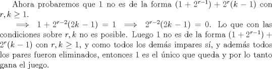 TEX: Ahora probaremos que 1 no es de la forma $(1+2^{r-1})+2^r(k-1)$ con $r,k \ge 1$.<br /><br />$\implies 1+2^{r-2}(2k-1)=1 \implies 2^{r-2}(2k-1)=0$. Lo que con las condiciones sobre $r, k$ no es posible. Luego 1 no es de la forma $(1+2^{r-1})+2^r(k-1)$ con $r,k \ge 1$, y como todos los dems impares s, y adems todos los pares fueron eliminados, entonces 1 es el nico que queda y por lo tanto gana el juego.