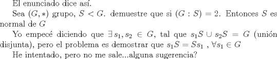 TEX:  El enunciado dice as.<br /><br />Sea $(G,*)$ grupo, $S<G$. demuestre que si $(G: S) = 2$. Entonces $S$ es normal de $G$<br /><br />Yo empec diciendo que $\exists \, s_{1}, s_{2}\in G$, tal que $s_{1}S \cup s_{2}S=G$ (unin disjunta), pero el problema es demostrar que $s_{1}S=Ss_{1}$ , $\forall s_{1}\in G$<br /><br />He intentado, pero no me sale...alguna sugerencia?