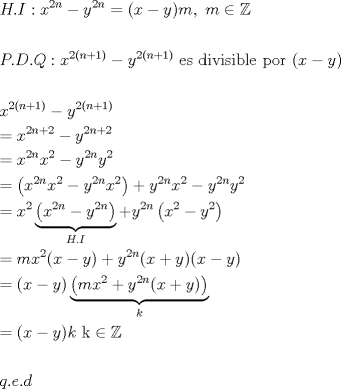 TEX: <br />\[<br />\begin{gathered}<br />  H.I:x^{2n}  - y^{2n}  = (x - y)m,{\text{     }}m \in \mathbb{Z} \hfill \\<br />   \hfill \\<br />  P.D.Q:x^{2(n + 1)}  - y^{2(n + 1)} {\text{ es divisible por }}(x - y) \hfill \\<br />   \hfill \\<br />  x^{2(n + 1)}  - y^{2(n + 1)}  \hfill \\<br />   = x^{2n + 2}  - y^{2n + 2}  \hfill \\<br />   = x^{2n} x^2  - y^{2n} y^2  \hfill \\<br />   = \left( {x^{2n} x^2  - y^{2n} x^2 } \right) + y^{2n} x^2  - y^{2n} y^2  \hfill \\<br />   = x^2 \underbrace {\left( {x^{2n}  - y^{2n} } \right)}_{H.I} + y^{2n} \left( {x^2  - y^2 } \right) \hfill \\<br />   = mx^2 (x - y) + y^{2n} (x + y)(x - y) \hfill \\<br />   = \left( {x - y} \right)\underbrace {\left( {mx^2  + y^{2n} (x + y)} \right)}_k \hfill \\<br />   = (x - y)k{\text{       k}} \in \mathbb{Z} \hfill \\<br />   \hfill \\<br />  q.e.d \hfill \\ <br />\end{gathered} <br />\]<br /> 