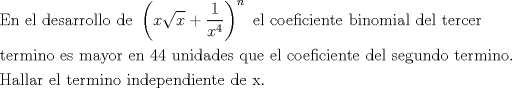 TEX: \[<br />\begin{gathered}<br />  {\text{En el desarrollo de }}\left( {x\sqrt x  + \frac{1}<br />{{x^4 }}} \right)^n {\text{ el coeficiente binomial del tercer}} \hfill \\<br />  {\text{termino es mayor en 44 unidades que el coeficiente del segundo termino}}{\text{.}} \hfill \\<br />  {\text{Hallar el termino independiente de x}}{\text{.}} \hfill \\ <br />\end{gathered} <br />\]<br />