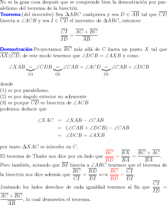 TEX: $ $\\<br />No es la gran cosa despu\'es que se comprende bien la demostraci\'on por paralelismo del teorema de la bisectriz.\\<br />\color{blue}\textbf{\textsf{Teorema}}:\color{black} (\textit{del inscentro}) Sea $\Delta ABC$ cualquiera y sea $D\in\overline{AB}$ tal que $\overline{CD}$ bisecta a $\angle ACB$ y sea $I\in\overline{CD}$ el inscentro de $\Delta ABC$, entonces<br />\begin{eqnarray*}<br />\dfrac{\overline{CI}}{\overline{ID}}=\dfrac{\overline{AC}+\overline{BC}}{\overline{AB}}<br />\end{eqnarray*}<br />\color{blue}\textbf{\textsf{Demostraci\'on}}:\color{black} Proyectamos $\overline{BC}$ m\'as all\'a de $C$ hasta un punto $X$ tal que $\overline{AX}||\overline{CD}$, de este modo tenemos que $\angle DCB=\angle AXB$ y como<br />\begin{eqnarray*}<br />\angle XAB\underbrace{=}_{(1)}\angle CDB\underbrace{=}_{\textrm{(2)}}\angle CAB+\angle ACD\underbrace{=}_{(3)}\angle CAB+\angle DCB<br />\end{eqnarray*}<br />donde\\<br />(1) es por paralelismo.\\<br />(2) es por \'angulo exterior no adyacente\\<br />(3) es porque $\overline{CD}$ es bisectriz de $\angle ACB$\\<br />podemos deducir que <br />\begin{eqnarray*}<br />\angle XAC&=&\angle XAB-\angle CAB\\<br />&=&(\angle CAB+\angle DCB)-\angle CAB\\<br />&=&\angle DCB=\angle AXB<br />\end{eqnarray*}<br />por tanto $\Delta XAC$ es is\'osceles en $C$.\\<br />El teorema de Thales nos dice por un lado que $\color{red}\dfrac{\overline{BC}}{\overline{BD}}=\color{black}\dfrac{\overline{BX}}{\overline{BA}}=\dfrac{\overline{BC}+\overline{AC}}{\overline{BA}}$.\\<br />Pero tambi\'en, notando que $\overline{BI}$ bisecta a $\angle ABC$ tenemos que el teorema de la bisectriz nos dice adem\'as que $\dfrac{\overline{BC}}{\overline{CI}}=\dfrac{\overline{BD}}{\overline{DI}}\Longleftrightarrow \color{red}\dfrac{\overline{BC}}{\overline{BD}}=\color{black}\dfrac{\overline{CI}}{\overline{DI}}$.\\<br />Juntando los lados derechos de cada igualdad tenemos al fin que $\dfrac{\overline{CI}}{\overline{ID}}=\dfrac{\overline{AC}+\overline{BC}}{\overline{AB}}$, lo cual demuestra el teorema.<br />