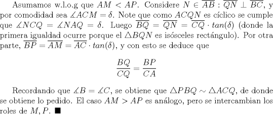 TEX: Asumamos w.l.o.g que $AM<AP$. Considere $N\in \overline {AB}: \overline {QN}\perp\overline {BC}$, y por comodidad sea $\measuredangle ACM=\delta$. Note que como $ACQN$ es cclico se cumple que $\measuredangle NCQ=\measuredangle NAQ=\delta$. Luego $ \overline {BQ}=\overline {QN}=\overline {CQ}\cdot tan (\delta)$ (donde la primera igualdad ocurre porque el $\triangle BQN$ es issceles rectngulo). Por otra parte, $\overline {BP}= \overline {AM}=\overline {AC}\cdot tan (\delta)$, y con esto se deduce que $$\dfrac{BQ}{CQ}=\dfrac{BP}{CA}$$<br /><br />Recordando que $\measuredangle B=\measuredangle C$, se obtiene que $\triangle PBQ\sim \triangle ACQ$, de donde se obtiene lo pedido. El caso $AM>AP$ es anlogo, pero se intercambian los roles de $M,P$. $\blacksquare$ 