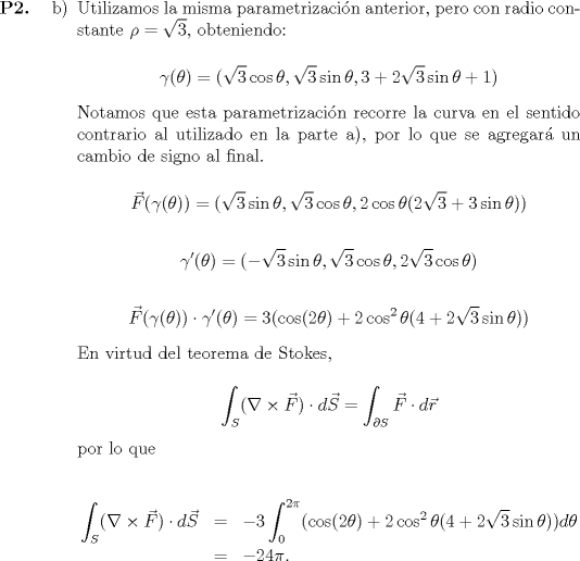 TEX: <br />\begin{itemize}<br />	\item[\textbf{P2.}]<br /><br />	\begin{itemize}<br />		\item[b)] Utilizamos la misma parametrizacin anterior, pero con radio constante $\rho = \sqrt{3}$, obteniendo:<br /><br />			\begin{equation*}<br />						\gamma(\theta) = (\sqrt{3}\cos\theta, \sqrt{3}\sin\theta, 3 + 2\sqrt{3}\sin\theta + 1)<br />			\end{equation*}<br /><br />			Notamos que esta parametrizacin recorre la curva en el sentido contrario al utilizado en la parte a), por lo que se agregar un cambio de signo al final.<br /><br />			\begin{equation*}<br />						\vec{F}(\gamma(\theta)) = (\sqrt{3}\sin\theta, \sqrt{3}\cos\theta, 2\cos\theta(2\sqrt{3}+3\sin\theta))<br />			\end{equation*}<br /><br />			\begin{equation*}<br />						\gamma'(\theta) = (-\sqrt{3}\sin\theta, \sqrt{3}\cos\theta, 2\sqrt{3}\cos\theta)<br />			\end{equation*}<br /><br />			\begin{equation*}<br />						\vec{F}(\gamma(\theta)) \cdot \gamma'(\theta) = 3(\cos(2\theta) + 2\cos^2\theta(4 + 2\sqrt{3}\sin\theta))<br />			\end{equation*}<br /><br />			En virtud del teorema de Stokes,<br /><br />			\begin{equation*}<br />						\displaystyle\int_S (\nabla \times \vec{F}) \cdot d\vec{S} = \int_{\partial S} \vec{F} \cdot d\vec{r}<br />			\end{equation*}<br />						<br />			por lo que<br /><br />			\begin{eqnarray*}<br />						\displaystyle\int_S (\nabla \times \vec{F}) \cdot d\vec{S} &=& -3\int_0^{2\pi} (\cos(2\theta) + 2\cos^2\theta(4 + 2\sqrt{3}\sin\theta))d\theta \\*<br />						&=& -24\pi.<br />			\end{eqnarray*}<br />	\end{itemize}<br /><br /><br />\end{itemize}<br /><br />