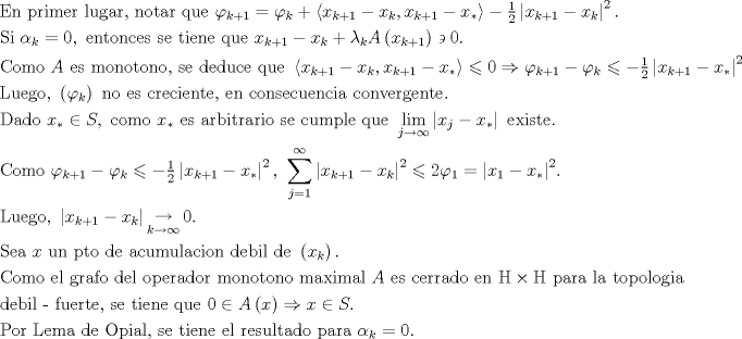 TEX: $$\begin{gathered}<br />  {\text{En primer lugar, notar que }}\varphi _{k + 1}  = \varphi _k  + \left\langle {x_{k + 1}  - x_k ,x_{k + 1}  - x_* } \right\rangle  - \tfrac{1}<br />{2}\left| {x_{k + 1}  - x_k } \right|^2 . \hfill \\<br />  {\text{Si }}\alpha {}_k = 0,{\text{ entonces se tiene que }}x_{k + 1}  - x_k  + \lambda _k A\left( {x_{k + 1} } \right) \mathrel\backepsilon  0.{\text{ }} \hfill \\<br />  {\text{Como }}A{\text{ es monotono, se deduce que }}\left\langle {x_{k + 1}  - x_k ,x_{k + 1}  - x_* } \right\rangle  \leqslant 0 \Rightarrow \varphi _{k + 1}  - \varphi _k  \leqslant  - \tfrac{1}<br />{2}\left| {x_{k + 1}  - x_* } \right|^2  \hfill \\<br />  {\text{Luego, }}\left( {\varphi _k } \right){\text{ no es creciente, en consecuencia convergente}}{\text{.}} \hfill \\<br />  {\text{Dado }}x_*  \in S,{\text{ como }}x_* {\text{ es arbitrario se cumple que }}\mathop {\lim }\limits_{j \to \infty } \left| {x_j  - x_* } \right|{\text{ existe}}{\text{.}} \hfill \\<br />  {\text{Como }}\varphi _{k + 1}  - \varphi _k  \leqslant  - \tfrac{1}<br />{2}\left| {x_{k + 1}  - x_* } \right|^2 {\text{, }}\sum\limits_{j = 1}^\infty  {\left| {x_{k + 1}  - x_k } \right|^2  \leqslant 2\varphi _1  = \left| {x_1  - x_* } \right|^2 } {\text{.}} \hfill \\<br />  {\text{Luego, }}\left| {x_{k + 1}  - x_k } \right|\mathop  \to \limits_{k \to \infty } 0. \hfill \\<br />  {\text{Sea  }}x{\text{ un pto de acumulacion debil de }}\left( {x_k } \right){\text{. }} \hfill \\<br />  {\text{Como el grafo del operador monotono maximal }}A{\text{ es cerrado en }}{\rm H} \times {\rm H}{\text{ para la topologia}} \hfill \\<br />  {\text{debil - fuerte, se tiene que }}0 \in A\left( x \right) \Rightarrow x \in S.{\text{ }} \hfill \\<br />  {\text{Por Lema de Opial, se tiene el resultado para }}\alpha {}_k = 0.{\text{ }} \hfill \\ <br />\end{gathered}$$