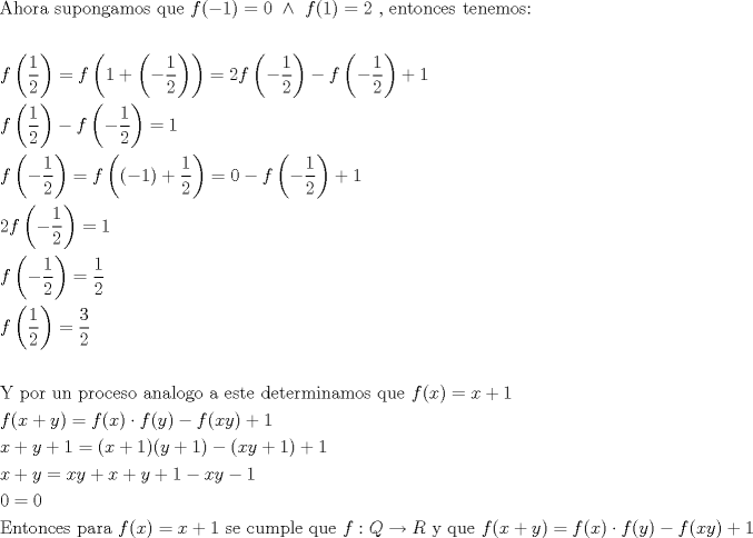 TEX: \[<br />\begin{gathered}<br />  {\text{Ahora supongamos que }}f( - 1) = 0{\text{ }} \wedge {\text{ }}f(1) = 2{\text{ }}{\text{, entonces tenemos:}} \hfill \\<br />   \hfill \\<br />  f\left( {\frac{1}<br />{2}} \right) = f\left( {1 + \left( { - \frac{1}<br />{2}} \right)} \right) = 2f\left( { - \frac{1}<br />{2}} \right) - f\left( { - \frac{1}<br />{2}} \right) + 1 \hfill \\<br />  f\left( {\frac{1}<br />{2}} \right) - f\left( { - \frac{1}<br />{2}} \right) = 1 \hfill \\<br />  f\left( { - \frac{1}<br />{2}} \right) = f\left( {( - 1) + \frac{1}<br />{2}} \right) = 0 - f\left( { - \frac{1}<br />{2}} \right) + 1 \hfill \\<br />  2f\left( { - \frac{1}<br />{2}} \right) = 1 \hfill \\<br />  f\left( { - \frac{1}<br />{2}} \right) = \frac{1}<br />{2} \hfill \\<br />  f\left( {\frac{1}<br />{2}} \right) = \frac{3}<br />{2} \hfill \\<br />   \hfill \\<br />  {\text{Y por un proceso analogo a este determinamos que }}f(x) = x + 1 \hfill \\<br />  f(x + y) = f(x) \cdot f(y) - f(xy) + 1 \hfill \\<br />  x + y + 1 = (x + 1)(y + 1) - (xy + 1) + 1 \hfill \\<br />  x + y = xy + x + y + 1 - xy - 1 \hfill \\<br />  0 = 0 \hfill \\<br />  {\text{Entonces para }}f(x) = x + 1{\text{ se cumple que }}f:Q \to R{\text{ y que }}f(x + y) = f(x) \cdot f(y) - f(xy) + 1 \hfill \\ <br />\end{gathered} <br />\]