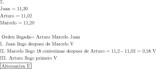 TEX: \[<br />\begin{gathered}<br />  2. \hfill \\<br />  {\text{Juan = 11}}{\text{,30}} \hfill \\<br />  {\text{Arturo = 11}}{\text{,02}} \hfill \\<br />  {\text{Marcelo = 11}}{\text{,20}} \hfill \\<br />   \hfill \\<br />  {\text{ Orden llegada= Arturo  Marcelo  Juan}} \hfill \\<br />  {\text{I}}{\text{. Juan llego despues de Marcelo  V}} \hfill \\<br />  {\text{II}}{\text{. Marcelo llego 18 centesimas despues de Arturo =  11}}{\text{,2  -  11}}{\text{,02 =  0}}{\text{,18  V}} \hfill \\<br />  {\text{III}}{\text{. Arturo llego primero V}} \hfill \\<br />  \boxed{{\text{Alternativa E}}} \hfill \\ <br />\end{gathered} <br />\]