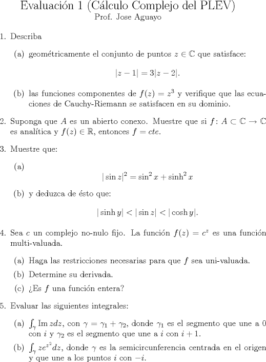 TEX: <br />\noindent<br />\begin{center}<br />{\Large Evaluacin 1 (Clculo Complejo del PLEV)}\\<br /><br />%{\large Clculo Complejo}<br />\normalsize Prof. Jose Aguayo%\footnote{Tiempo mximo: 100 minutos\\12 de Enero del 2009}\\<br />%21 de Enero del 2009<br />\end{center}<br />\begin{enumerate}<br />\item Describa<br />\begin{itemize}<br />  \item[(a)] geomtricamente el conjunto de puntos $z \in \mathbb{C}$ que satisface:<br />  $$ |z-1|=3|z-2|.$$<br />  \item[(b)] las funciones componentes de $f(z)=z^3$<br />  y verifique que las ecuaciones de Cauchy-Riemann se satisfacen en su dominio.<br />\end{itemize}<br />\item Suponga que $A$ es un abierto conexo. Muestre que si $f\colon A\subset \mathbb{C}\to \mathbb{C}$ es analtica y $f(z)\in \mathbb{R}$, entonces $f=cte$.<br />\item Muestre que:<br />\begin{itemize}<br />  \item[(a)] $$|\sin z|^2=\sin^2x+\sinh^2x$$<br />  \item[(b)] y deduzca de sto que:$$|\sinh y|<|\sin z|<|\cosh y|.$$<br />\end{itemize}<br />\item Sea $c$ un complejo no-nulo fijo. La funcin $f(z)=c^z$ es una funcin multi-valuada.<br />\begin{itemize}<br />  \item[(a)] Haga las restricciones necesarias para que $f$ sea uni-valuada.<br />  \item[(b)] Determine su derivada.<br />    \item[©] Es $f$ una funcin entera? <br />\end{itemize}<br />\item Evaluar las siguientes integrales:<br />\begin{itemize}<br />  \item[(a)] $\int_{\gamma}\mathrm{Im}\,zdz$, con $\gamma=\gamma_1+\gamma_2$, donde $\gamma_1$ es el segmento que une a 0 con $i$ y  $\gamma_2$ es el segmento que une a $i$ con $i+1$.<br />  \item[(b)] $\int_{\gamma}ze^{z^2}dz$, donde $\gamma$ es la semicircunferencia centrada en el origen y que une a los puntos $i$ con $-i$.<br />\end{itemize}<br /><br />\end{enumerate}<br />