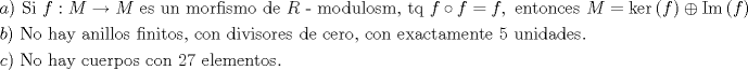 TEX: $$\begin{gathered}<br />  a){\text{ Si }}f:M \to M{\text{ es un morfismo de }}R{\text{  -  modulosm, tq }}f \circ f = f,{\text{ entonces }}M = \ker \left( f \right) \oplus \operatorname{Im} \left( f \right).{\text{        }} \hfill \\<br />  b){\text{ No hay anillos finitos, con divisores de cero, con exactamente }}5{\text{ unidades}}{\text{.           }} \hfill \\<br />  c){\text{ No hay cuerpos con 27 elementos}}{\text{.}} \hfill \\ <br />\end{gathered}$$