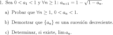 TEX: <br />\noindent 1. Sea $0<a_1<1$ y $\forall n\geq 1\colon a_{n+1}=1-\sqrt{1-a_n}$.<br />\begin{enumerate}<br />\item[a)] Probar que $\forall n\geq 1,\,0<a_n<1$.<br />\item[b)] Demostrar que $\{a_n\}$ es una sucesin decreciente.<br />\item[c)] Determinar, si existe, $\lim a_n$.<br />\end{enumerate}<br />