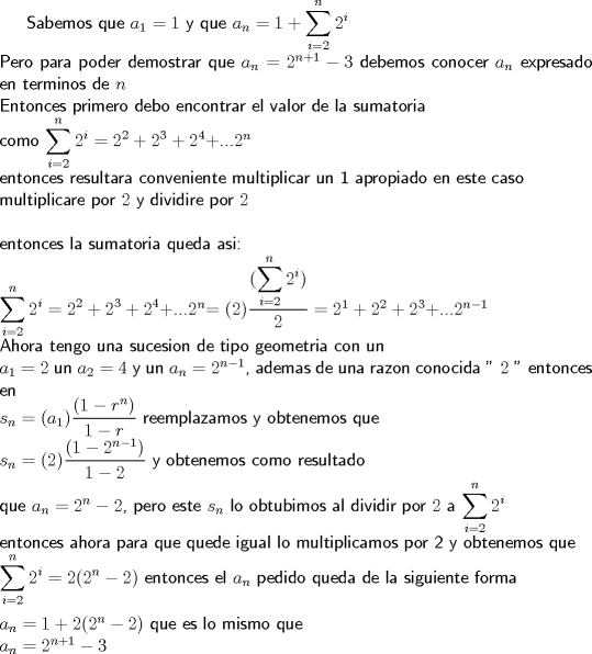 TEX:  \textsf {Sabemos que $a_1=1$ y que $a_n=1+\displaystyle\sum_{i=2}^{n}{2^i}$ \\<br />Pero para poder demostrar que $a_n=2^{n+1}-3$ debemos conocer $a_n$ expresado en terminos de $n$ \\ <br />Entonces primero debo encontrar el valor de la sumatoria  \\<br />como $\displaystyle\sum_{i=2}^{n}{2^i}=2^2+2^3+2^4+$...$2^n$ \\<br />entonces resultara conveniente multiplicar un 1 apropiado en este caso \\<br />multiplicare por $2$ y dividire por $2$ \\<br />\\  <br />entonces la sumatoria queda asi: \\<br />$\displaystyle\sum_{i=2}^{n}{2^i}=2^2+2^3+2^4+$...$2^n$$=(2)\dfrac{(\displaystyle\sum_{i=2}^{n}{2^i})}{2}=2^1+2^2+2^3+$...$2^{n-1}$ \\<br />Ahora tengo una sucesion de tipo geometria con un \\<br />$a_1=2$ un $a_2=4$ y un $a_n=2^{n-1}$, ademas de una razon conocida " $2$ "  entonces en\\<br />$s_n=(a_1)\dfrac{(1-r^n)}{1-r}$  reemplazamos y obtenemos que \\<br />$s_n=(2)\dfrac{(1-2^{n-1})}{1-2}$ y obtenemos como resultado \\<br />que $a_n=2^n-2$, pero este $s_n$ lo obtubimos al dividir por $2$ a $\displaystyle\sum_{i=2}^{n}{2^i}$ \\<br />entonces ahora para que quede igual lo multiplicamos por 2 y obtenemos que \\<br />$\displaystyle\sum_{i=2}^{n}{2^i}=2(2^n-2)$ entonces el $a_n$ pedido queda de la siguiente forma\\<br />\\<br />$a_n=1+2(2^n-2)$ que es lo mismo que \\<br />$a_n=2^{n+1}-3$ } 