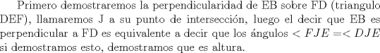 TEX: Primero demostraremos la perpendicularidad de EB sobre FD (triangulo DEF), llamaremos J a su punto de interseccin, luego el decir que EB es perpendicular a FD es equivalente a decir que los ngulos $<FJE=<DJE$ si demostramos esto, demostramos que es altura.<br />