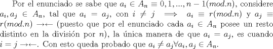 TEX: Por el enunciado se sabe que $a_i \in A_n \equiv 0,1,...,n-1 (mod. n)$, considere $a_i, a_j \in A_n$, tal que $a_i=a_j $, con $i\not=j \implies a_i\equiv r (mod.n)$ y $a_j\equiv r (mod.n) \rightarrow \leftarrow$ (puesto que por el enunciado cada $a_i \in A_n$ posee un resto distinto en la divisin por $n$), la nica manera de que $a_i=a_j$, es cuando $i=j \rightarrow \leftarrow$. Con esto queda probado que $a_i\not=a_j \forall a_i, a_j \in A_n$.