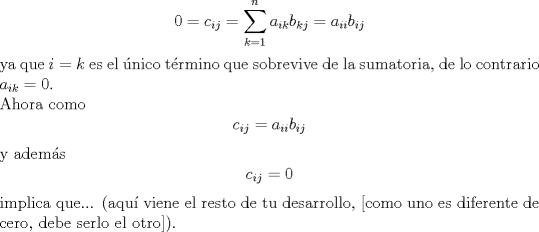 TEX: $$0=c_{ij}=\sum\limits_{k=1}^{n}{a_{ik}b_{kj}}=a_{ii}b_{ij}$$ ya que $i=k$ es el nico trmino que sobrevive de la sumatoria, de lo contrario $a_{ik}=0$.<br /><br />\noindent Ahora como $$c_{ij}=a_{ii}b_{ij}$$ y adems $$c_{ij}=0$$ implica que... (aqu viene el resto de tu desarrollo, [como uno es diferente de cero, debe serlo el otro]).