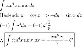 TEX: % MathType!MTEF!2!1!+-<br />% feaagaart1ev2aaatCvAUfeBSjuyZL2yd9gzLbvyNv2CaerbuLwBLn<br />% hiov2DGi1BTfMBaeXatLxBI9gBaerbd9wDYLwzYbItLDharqqtubsr<br />% 4rNCHbGeaGqiVu0Je9sqqrpepC0xbbL8F4rqqrFfpeea0xe9Lq-Jc9<br />% vqaqpepm0xbba9pwe9Q8fs0-yqaqpepae9pg0FirpepeKkFr0xfr-x<br />% fr-xb9adbaqaaeGaciGaaiaabeqaamaabaabaaGceaqabeaadaWdba<br />% qaaiGacogacaGGVbGaai4CamaaCaaaleqabaGaaGinaaaakiaadIha<br />% ciGGZbGaaiyAaiaac6gacaWG4bGaaeiiaiaadsgacaWG4bGaeyypa0<br />% daleqabeqdcqGHRiI8aaGcbaGaaeisaiaabggacaqGJbGaaeyAaiaa<br />% bwgacaqGUbGaaeizaiaab+gacaqGGaGaamyDaiabg2da9iGacogaca<br />% GGVbGaai4CaiaadIhacqGH9aqpcqGH+aGpcqGHsislcaWGKbGaamyD<br />% aiabg2da9iGacohacaGGPbGaaiOBaiaadIhacaqGGaGaamizaiaadI<br />% haaeaacaGGOaGaeyOeI0IaaGymaiaacMcadaWdbaqaaiaadwhadaah<br />% aaWcbeqaaiaaisdaaaGccaWGKbGaamyDaiabg2da9iaacIcacqGHsi<br />% slcaaIXaGaaiykaiaadwhadaahaaWcbeqaaiaaiwdaaaGcdaWcaaqa<br />% aiaaigdaaeaacaaI1aaaaaWcbeqab0Gaey4kIipaaOqaaiabgsJiCn<br />% aaL4babaWaa8qaaeaaciGGJbGaai4BaiaacohadaahaaWcbeqaaiaa<br />% isdaaaaabeqab0Gaey4kIipakiaadIhaciGGZbGaaiyAaiaac6gaca<br />% WG4bGaaeiiaiaadsgacaWG4bGaeyypa0JaeyOeI0YaaSaaaeaaciGG<br />% JbGaai4BaiaacohadaahaaWcbeqaaiaaiwdaaaGccaWG4baabaGaaG<br />% ynaaaacqGHRaWkcaWGdbaaaaaaaa!862F!<br />\[<br />\begin{gathered}<br />  \int {\cos ^4 x\sin x{\text{ }}dx = }  \hfill \\<br />  {\text{Haciendo }}u = \cos x =  >  - du = \sin x{\text{ }}dx \hfill \\<br />  ( - 1)\int {u^4 du = ( - 1)u^5 \frac{1}<br />{5}}  \hfill \\<br />  \therefore \boxed{\int {\cos ^4 } x\sin x{\text{ }}dx =  - \frac{{\cos ^5 x}}<br />{5} + C} \hfill \\ <br />\end{gathered} <br />\]