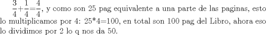 TEX: $\displaystyle \frac{3}{4}$+$\displaystyle \frac{1}{4}$=$\displaystyle \frac{4}{4}$, y como son 25 pag equivalente a una parte de las paginas, esto lo multiplicamos por 4: 25*4=100, en total son 100 pag del Libro, ahora eso lo dividimos por 2 lo q nos da 50.