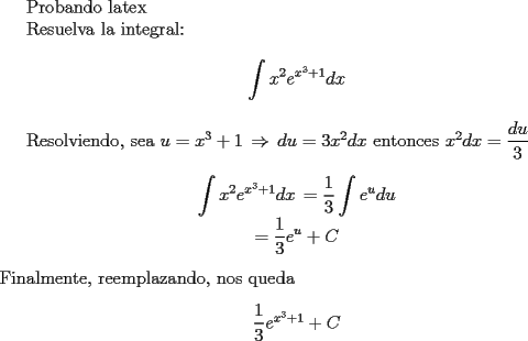 TEX: Probando latex<br /><br />Resuelva la integral:<br /><br />\begin{center}<br />$\displaystyle \int x^2e^{x^3+1}dx$<br />\end{center}<br /><br />Resolviendo,<br />sea $u=x^3+1\, \Rightarrow\, du=3x^2dx$<br />entonces $x^2dx=\dfrac{du}{3}$<br />\begin{center}<br />$\displaystyle \int x^2e^{x^3+1}dx\,= \displaystyle \frac13 \int e^udu$<br /><br />$\displaystyle = \frac13 e^u + C$<br />\end{center}<br />Finalmente, reemplazando, nos queda<br />\begin{center}<br />$\dfrac13 e^{x^3+1} +C$<br />\end{center}<br />