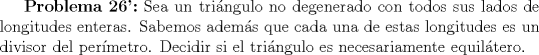 TEX: $ \textbf{Problema 26':}$ Sea un tringulo no degenerado con todos sus lados de longitudes enteras. Sabemos adems que cada una de estas longitudes es un divisor del permetro. Decidir si el tringulo es necesariamente equiltero.