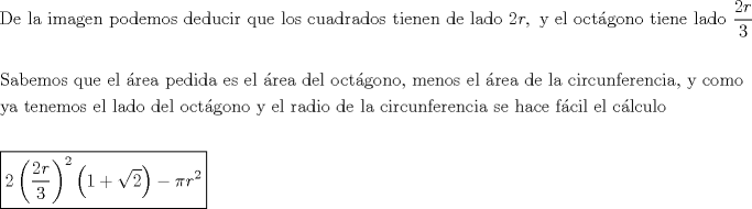 TEX: % MathType!MTEF!2!1!+-<br />% feaagaart1ev2aaatCvAUfeBSjuyZL2yd9gzLbvyNv2CaerbuLwBLn<br />% hiov2DGi1BTfMBaeXatLxBI9gBaerbd9wDYLwzYbItLDharqqtubsr<br />% 4rNCHbGeaGqiVu0Je9sqqrpepC0xbbL8F4rqqrFfpeea0xe9Lq-Jc9<br />% vqaqpepm0xbba9pwe9Q8fs0-yqaqpepae9pg0FirpepeKkFr0xfr-x<br />% fr-xb9adbaqaaeGaciGaaiaabeqaamaabaabaaGceaqabeaacaqGeb<br />% GaaeyzaiaabccacaqGSbGaaeyyaiaabccacaqGPbGaaeyBaiaabgga<br />% caqGNbGaaeyzaiaab6gacaqGGaGaaeiCaiaab+gacaqGKbGaaeyzai<br />% aab2gacaqGVbGaae4CaiaabccacaqGKbGaaeyzaiaabsgacaqG1bGa<br />% ae4yaiaabMgacaqGYbGaaeiiaiaabghacaqG1bGaaeyzaiaabccaca<br />% qGSbGaae4BaiaabohacaqGGaGaae4yaiaabwhacaqGHbGaaeizaiaa<br />% bkhacaqGHbGaaeizaiaab+gacaqGZbGaaeiiaiaabshacaqGPbGaae<br />% yzaiaab6gacaqGLbGaaeOBaiaabccacaqGKbGaaeyzaiaabccacaqG<br />% SbGaaeyyaiaabsgacaqGVbGaaeiiaiaaikdacaWGYbGaaiilaiaabc<br />% cacaqG5bGaaeiiaiaabwgacaqGSbGaaeiiaiaab+gacaqGJbGaaeiD<br />% aiaabgoacaqGNbGaae4Baiaab6gacaqGVbGaaeiiaiaabshacaqGPb<br />% Gaaeyzaiaab6gacaqGLbGaaeiiaiaabYgacaqGHbGaaeizaiaab+ga<br />% caqGGaWaaSaaaeaacaaIYaGaamOCaaqaaiaaiodaaaaabaaabaGaae<br />% 4uaiaabggacaqGIbGaaeyzaiaab2gacaqGVbGaae4CaiaabccacaqG<br />% XbGaaeyDaiaabwgacaqGGaGaaeyzaiaabYgacaqGGaGaaey4aiaabk<br />% hacaqGLbGaaeyyaiaabccacaqGWbGaaeyzaiaabsgacaqGPbGaaeiz<br />% aiaabggacaqGGaGaaeyzaiaabohacaqGGaGaaeyzaiaabYgacaqGGa<br />% Gaaey4aiaabkhacaqGLbGaaeyyaiaabccacaqGKbGaaeyzaiaabYga<br />% caqGGaGaae4BaiaabogacaqG0bGaaey4aiaabEgacaqGVbGaaeOBai<br />% aab+gacaqGSaGaaeiiaiaab2gacaqGLbGaaeOBaiaab+gacaqGZbGa<br />% aeiiaiaabwgacaqGSbGaaeiiaiaabgoacaqGYbGaaeyzaiaabggaca<br />% qGGaGaaeizaiaabwgacaqGGaGaaeiBaiaabggacaqGGaGaae4yaiaa<br />% bMgacaqGYbGaae4yaiaabwhacaqGUbGaaeOzaiaabwgacaqGYbGaae<br />% yzaiaab6gacaqGJbGaaeyAaiaabggacaqGSaGaaeiiaiaabMhacaqG<br />% GaGaae4yaiaab+gacaqGTbGaae4BaiaabccaaeaacaqG5bGaaeyyai<br />% aabccacaqG0bGaaeyzaiaab6gacaqGLbGaaeyBaiaab+gacaqGZbGa<br />% aeiiaiaabwgacaqGSbGaaeiiaiaabYgacaqGHbGaaeizaiaab+gaca<br />% qGGaGaaeizaiaabwgacaqGSbGaaeiiaiaab+gacaqGJbGaaeiDaiaa<br />% bgoacaqGNbGaae4Baiaab6gacaqGVbGaaeiiaiaabMhacaqGGaGaae<br />% yzaiaabYgacaqGGaGaaeOCaiaabggacaqGKbGaaeyAaiaab+gacaqG<br />% GaGaaeizaiaabwgacaqGGaGaaeiBaiaabggacaqGGaGaae4yaiaabM<br />% gacaqGYbGaae4yaiaabwhacaqGUbGaaeOzaiaabwgacaqGYbGaaeyz<br />% aiaab6gacaqGJbGaaeyAaiaabggacaqGGaGaae4CaiaabwgacaqGGa<br />% GaaeiAaiaabggacaqGJbGaaeyzaiaabccacaqGMbGaaey4aiaaboga<br />% caqGPbGaaeiBaiaabccacaqGLbGaaeiBaiaabccacaqGJbGaaey4ai<br />% aabYgacaqGJbGaaeyDaiaabYgacaqGVbaabaaabaWaauIhaeaacaaI<br />% YaWaaeWaaeaadaWcaaqaaiaaikdacaWGYbaabaGaaG4maaaaaiaawI<br />% cacaGLPaaadaahaaWcbeqaaiaaikdaaaGcdaqadaqaaiaaigdacqGH<br />% RaWkdaGcaaqaaiaaikdaaSqabaaakiaawIcacaGLPaaacqGHsislcq<br />% aHapaCcaWGYbWaaWbaaSqabeaacaaIYaaaaaaaaaaa!3884!<br />\[<br />\begin{gathered}<br />  {\text{De la imagen podemos deducir que los cuadrados tienen de lado }}2r,{\text{ y el oct\'agono tiene lado }}\frac{{2r}}<br />{3} \hfill \\<br />   \hfill \\<br />  {\text{Sabemos que el \'area pedida es el \'area del oct\'agono}}{\text{, menos el \'area de la circunferencia}}{\text{, y como }} \hfill \\<br />  {\text{ya tenemos el lado del oct\'agono y el radio de la circunferencia se hace f\'acil el c\'alculo}} \hfill \\<br />   \hfill \\<br />  \boxed{2\left( {\frac{{2r}}<br />{3}} \right)^2 \left( {1 + \sqrt 2 } \right) - \pi r^2 } \hfill \\ <br />\end{gathered} <br />\]<br />