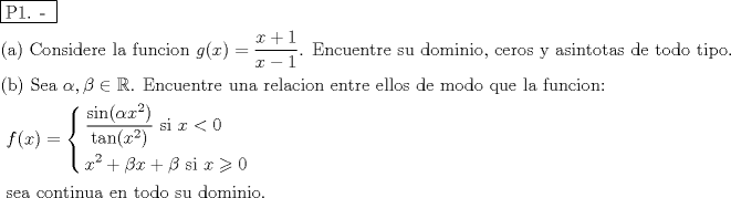 TEX: % MathType!MTEF!2!1!+-<br />% feaafiart1ev1aaatCvAUfeBSjuyZL2yd9gzLbvyNv2CaerbuLwBLn<br />% hiov2DGi1BTfMBaeXatLxBI9gBaerbd9wDYLwzYbItLDharqqtubsr<br />% 4rNCHbGeaGqiVu0Je9sqqrpepC0xbbL8F4rqqrFfpeea0xe9Lq-Jc9<br />% vqaqpepm0xbba9pwe9Q8fs0-yqaqpepae9pg0FirpepeKkFr0xfr-x<br />% fr-xb9adbaqaaeGaciGaaiaabeqaamaabaabaaGceaqabeaadaqjEa<br />% qaaiaabcfacaqGXaGaaeOlaiaab2caaaaabaGaaeikaiaabggacaqG<br />% PaGaaeiiaiaabccacaqGdbGaae4Baiaab6gacaqGZbGaaeyAaiaabs<br />% gacaqGLbGaaeOCaiaabwgacaqGGaGaaeiBaiaabggacaqGGaGaaeOz<br />% aiaabwhacaqGUbGaae4yaiaabMgacaqGVbGaaeOBaiaabccacaWGNb<br />% GaaiikaiaadIhacaGGPaGaeyypa0ZaaSaaaeaacaWG4bGaey4kaSIa<br />% aGymaaqaaiaadIhacqGHsislcaaIXaaaaiaab6cacaqGGaGaaeyrai<br />% aab6gacaqGJbGaaeyDaiaabwgacaqGUbGaaeiDaiaabkhacaqGLbGa<br />% aeiiaiaabohacaqG1bGaaeiiaiaabsgacaqGVbGaaeyBaiaabMgaca<br />% qGUbGaaeyAaiaab+gacaqGSaGaaeiiaiaabogacaqGLbGaaeOCaiaa<br />% b+gacaqGZbGaaeiiaiaabMhacaqGGaGaaeyyaiaabohacaqGPbGaae<br />% OBaiaabshacaqGVbGaaeiDaiaabggacaqGZbGaaeiiaiaabsgacaqG<br />% LbGaaeiiaiaabshacaqGVbGaaeizaiaab+gacaqGGaGaaeiDaiaabM<br />% gacaqGWbGaae4Baiaab6caaeaacaqGOaGaaeOyaiaabMcacaqGGaGa<br />% aeiiaiaabofacaqGLbGaaeyyaiaabccacqaHXoqycaGGSaGaeqOSdi<br />% MaeyicI4SaeSyhHeQaaeOlaiaabccacaqGfbGaaeOBaiaabogacaqG<br />% 1bGaaeyzaiaab6gacaqG0bGaaeOCaiaabwgacaqGGaGaaeyDaiaab6<br />% gacaqGHbGaaeiiaiaabkhacaqGLbGaaeiBaiaabggacaqGJbGaaeyA<br />% aiaab+gacaqGUbGaaeiiaiaabwgacaqGUbGaaeiDaiaabkhacaqGLb<br />% GaaeiiaiaabwgacaqGSbGaaeiBaiaab+gacaqGZbGaaeiiaiaabsga<br />% caqGLbGaaeiiaiaab2gacaqGVbGaaeizaiaab+gacaqGGaGaaeyCai<br />% aabwhacaqGLbGaaeiiaiaabYgacaqGHbGaaeiiaiaabAgacaqG1bGa<br />% aeOBaiaabogacaqGPbGaae4Baiaab6gacaqG6aaabaGaaeiiaiaabc<br />% cacaqGGaGaaeiiaiaabccacaqGGaGaaeiiaiaabccacaqGGaGaaeii<br />% aiaabccacaqGGaGaaeiiaiaabccacaqGGaGaaeiiaiaabccacaqGGa<br />% GaaeiiaiaabccacaqGGaGaaeiiaiaabccacaqGGaGaaeiiaiaabcca<br />% caqGGaGaaeiiaiaabccacaqGGaGaaeiiaiaabccacaqGGaGaaeiiai<br />% aabccacaqGGaGaaeiiaiaabccacaqGGaGaaeiiaiaabccacaqGGaGa<br />% aeiiaiaabccacaWGMbGaaiikaiaadIhacaGGPaGaeyypa0Zaaiqaaq<br />% aabeqaamaalaaabaGaci4CaiaacMgacaGGUbGaaiikaiabeg7aHjaa<br />% dIhadaahaaWcbeqaaiaaikdaaaGccaGGPaaabaGaciiDaiaacggaca<br />% GGUbGaaiikaiaadIhadaahaaWcbeqaaiaaikdaaaGccaGGPaaaaiaa<br />% bccacaqGGaGaaeiiaiaabccacaqGGaGaaeiiaiaabccacaqGGaGaae<br />% iiaiaabccacaqGZbGaaeyAaiaabccacaWG4bGaeyipaWJaaGimaaqa<br />% aiaadIhadaahaaWcbeqaaiaaikdaaaGccqGHRaWkcqaHYoGycaWG4b<br />% Gaey4kaSIaeqOSdiMaaeiiaiaabccacaqGGaGaaeiiaiaabccacaqG<br />% GaGaaeiiaiaabccacaqGZbGaaeyAaiaabccacaWG4bGaeyyzImRaaG<br />% imaaaacaGL7baacaqGGaGaaeiiaiaabccacaqGGaGaaeiiaiaabcca<br />% caqGGaGaaeiiaiaabccacaqGGaGaaeiiaiaabccacaqGGaGaaeiiai<br />% aabccacaqGGaGaaeiiaiaabccacaqGGaGaaeiiaiaabccacaqGGaGa<br />% aeiiaiaabccacaqGGaGaaeiiaiaabccacaqGGaGaaeiiaiaabccaca<br />% qGGaGaaeiiaiaabccacaqGGaGaaeiiaaqaaiaabccacaqGGaGaaeii<br />% aiaabccacaqGGaGaaeiiaiaabohacaqGLbGaaeyyaiaabccacaqGJb<br />% Gaae4Baiaab6gacaqG0bGaaeyAaiaab6gacaqG1bGaaeyyaiaabcca<br />% caqGLbGaaeOBaiaabccacaqG0bGaae4BaiaabsgacaqGVbGaaeiiai<br />% aabohacaqG1bGaaeiiaiaabsgacaqGVbGaaeyBaiaabMgacaqGUbGa<br />% aeyAaiaab+gacaqGUaaaaaa!4EEF!<br />\[<br />\begin{gathered}<br />  \boxed{{\text{P1}}{\text{. - }}} \hfill \\<br />  {\text{(a)  Considere la funcion }}g(x) = \frac{{x + 1}}<br />{{x - 1}}{\text{. Encuentre su dominio}}{\text{, ceros y asintotas de todo tipo}}{\text{.}} \hfill \\<br />  {\text{(b)  Sea }}\alpha ,\beta  \in \mathbb{R}{\text{. Encuentre una relacion entre ellos de modo que la funcion:}} \hfill \\<br />  {\text{                                            }}f(x) = \left\{ \begin{gathered}<br />  \frac{{\sin (\alpha x^2 )}}<br />{{\tan (x^2 )}}{\text{          si }}x < 0 \hfill \\<br />  x^2  + \beta x + \beta {\text{        si }}x \geqslant 0 \hfill \\ <br />\end{gathered}  \right.{\text{                                   }} \hfill \\<br />  {\text{      sea continua en todo su dominio}}{\text{.}} \hfill \\ <br />\end{gathered} <br />\]