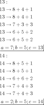 TEX: \[<br />\begin{gathered}<br />  13: \hfill \\<br />  13 \to 8 + 4 + 1 \hfill \\<br />  13 \to 8 + 4 + 1 \hfill \\<br />  13 \to 7 + 3 + 3 \hfill \\<br />  13 \to 6 + 5 + 2 \hfill \\<br />  13 \to 6 + 5 + 2 \hfill \\<br />  \left. {\underline {\, <br /> {a = 7;b = 5;c = 13} \,}}\! \right|  \hfill \\<br />  14: \hfill \\<br />  14 \to 8 + 5 + 1 \hfill \\<br />  14 \to 8 + 5 + 1 \hfill \\<br />  14 \to 6 + 6 + 2 \hfill \\<br />  14 \to 7 + 4 + 3 \hfill \\<br />  14 \to 7 + 4 + 3 \hfill \\<br />  \left. {\underline {\, <br /> {a = 2;b = 5;c = 14} \,}}\! \right|  \hfill \\ <br />\end{gathered} <br />\]