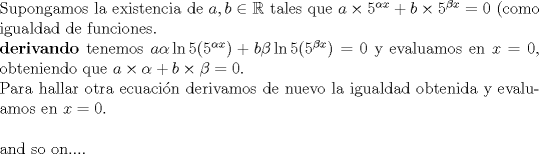 TEX: $ $\\<br />Supongamos la existencia de $a,b\in\mathbb{R}$ tales que $a\times5^{\alpha x}+b\times5^{\beta x}=0$ (como igualdad de funciones.\\<br />\textbf{derivando}  tenemos $a\alpha\ln5(5^{\alpha x})+b\beta\ln5(5^{\beta x})=0$ y evaluamos en $x=0$, obteniendo que $a\times\alpha+b\times\beta=0$.\\<br />Para hallar otra ecuaci\'on derivamos de nuevo la igualdad obtenida y evaluamos en $x=0$.\\<br />$ $\\<br />and so on....