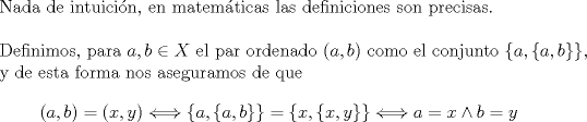 TEX: $ $\\<br />Nada de intuici\'on, en matem\'aticas las definiciones son precisas.\\<br />$ $\\<br />Definimos, para $a,b\in X$ el par ordenado $(a,b)$ como el conjunto $\{a,\{a,b\}\}$, y de esta forma nos aseguramos de que <br />\begin{eqnarray*}<br />(a,b)=(x,y)\Longleftrightarrow \{a,\{a,b\}\}=\{x,\{x,y\}\}\Longleftrightarrow a=x\wedge b=y<br />\end{eqnarray*}<br />