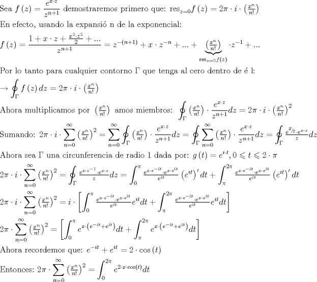 TEX: $$<br />\begin{gathered}<br />  {\text{Sea }}f\left( z \right) = \frac{{e^{x \cdot z} }}<br />{{z^{n + 1} }}{\text{ demostraremos primero que: res}}_{z = 0} f\left( z \right) = 2\pi  \cdot i \cdot \left( {\tfrac{{x^n }}<br />{{n!}}} \right) \hfill \\<br />  {\text{En efecto}}{\text{, usando la expansi\'o n de la exponencial:}} \hfill \\<br />  f\left( z \right) = \frac{{1 + x \cdot z + \tfrac{{x^2  \cdot z^2 }}<br />{2} + ...}}<br />{{z^{n + 1} }} = z^{ - \left( {n + 1} \right)}  + x \cdot z^{ - n}  + ... + \underbrace {\left( {\tfrac{{x^n }}<br />{{n!}}} \right)}_{{\text{res}}_{z = 0} f\left( z \right)} \cdot z^{ - 1}  + ... \hfill \\<br />  {\text{Por lo tanto para cualquier contorno }}\Gamma {\text{ que tenga al cero dentro de \'e l:}} \hfill \\<br />   \to \oint_\Gamma  {f\left( z \right)dz}  = 2\pi  \cdot i \cdot \left( {\tfrac{{x^n }}<br />{{n!}}} \right) \hfill \\<br />  {\text{Ahora multiplicamos por }}\left( {\tfrac{{x^n }}<br />{{n!}}} \right){\text{ amos miembros: }}\oint_\Gamma  {\left( {\tfrac{{x^n }}<br />{{n!}}} \right) \cdot \frac{{e^{x \cdot z} }}<br />{{z^{n + 1} }}dz}  = 2\pi  \cdot i \cdot \left( {\tfrac{{x^n }}<br />{{n!}}} \right)^2  \hfill \\<br />  {\text{Sumando: }}2\pi  \cdot i \cdot \sum\limits_{n = 0}^\infty  {\left( {\tfrac{{x^n }}<br />{{n!}}} \right)^2 }  = \sum\limits_{n = 0}^\infty  {\oint_\Gamma  {\left( {\tfrac{{x^n }}<br />{{n!}}} \right) \cdot \frac{{e^{x \cdot z} }}<br />{{z^{n + 1} }}dz} }  = \oint_\Gamma  {\sum\limits_{n = 0}^\infty  {\left( {\tfrac{{x^n }}<br />{{n!}}} \right) \cdot \frac{{e^{x \cdot z} }}<br />{{z^{n + 1} }}} dz}  = \oint_\Gamma  {\tfrac{{e^{{\raise0.5ex\hbox{$\scriptstyle x$}<br />\kern-0.1em/\kern-0.15em<br />\lower0.25ex\hbox{$\scriptstyle z$}}}  \cdot e^{x \cdot z} }}<br />{z}dz}  \hfill \\<br />  {\text{Ahora sea }}\Gamma {\text{ una circunferencia de radio 1 dada por:  }}g\left( t \right) = e^{i \cdot t} ,0 \leqslant t \leqslant 2 \cdot \pi  \hfill \\<br />  2\pi  \cdot i \cdot \sum\limits_{n = 0}^\infty  {\left( {\tfrac{{x^n }}<br />{{n!}}} \right)^2 }  = \oint_\Gamma  {\tfrac{{e^{x \cdot z^{ - 1} }  \cdot e^{x \cdot z} }}<br />{z}dz}  = \int_0^\pi  {\tfrac{{e^{x \cdot e^{ - it} }  \cdot e^{x \cdot e^{it} } }}<br />{{e^{it} }}\left( {e^{it} } \right)^\prime  dt}  + \int_\pi ^{2\pi } {\tfrac{{e^{x \cdot e^{ - it} }  \cdot e^{x \cdot e^{it} } }}<br />{{e^{it} }}\left( {e^{it} } \right)^\prime  dt}  \hfill \\<br />  2\pi  \cdot i \cdot \sum\limits_{n = 0}^\infty  {\left( {\tfrac{{x^n }}<br />{{n!}}} \right)^2 }  = i \cdot \left[ {\int_0^\pi  {\tfrac{{e^{x \cdot e^{ - it} }  \cdot e^{x \cdot e^{it} } }}<br />{{e^{it} }}e^{it} dt}  + \int_\pi ^{2\pi } {\tfrac{{e^{x \cdot e^{ - it} }  \cdot e^{x \cdot e^{it} } }}<br />{{e^{it} }}e^{it} dt} } \right] \hfill \\<br />  2\pi  \cdot \sum\limits_{n = 0}^\infty  {\left( {\tfrac{{x^n }}<br />{{n!}}} \right)^2 }  = \left[ {\int_0^\pi  {e^{x \cdot \left( {e^{ - it}  + e^{it} } \right)} dt}  + \int_\pi ^{2\pi } {e^{x \cdot \left( {e^{ - it}  + e^{it} } \right)} dt} } \right] \hfill \\<br />  {\text{Ahora recordemos que: }}e^{ - it}  + e^{it}  = 2 \cdot \cos \left( t \right) \hfill \\<br />  {\text{Entonces:}}{\text{ }}2\pi  \cdot \sum\limits_{n = 0}^\infty  {\left( {\tfrac{{x^n }}<br />{{n!}}} \right)^2 }  = \int_0^{2\pi } {e^{2 \cdot x \cdot \cos \left( t \right)} dt}  \hfill \\ <br />\end{gathered} <br />$$