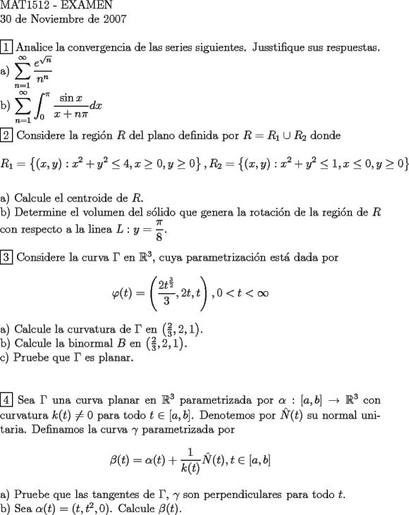 TEX: <br />$ $ \\<br />MAT1512 - EXAMEN \\<br />30 de Noviembre de 2007<br />$ $ \\<br />$ $ \\<br />$\boxed{1}$ Analice la convergencia de las series siguientes. Jusstifique sus respuestas. \\<br />a) $\displaystyle\sum\limits_{n=1}^\infty \dfrac{e^{\sqrt{n}}}{n^n}$ \\<br />b) $\displaystyle\sum\limits_{n=1}^\infty \displaystyle\int_0^\pi \dfrac{\sin{x}}{x+n\pi} dx$<br />$ $ \\<br />$ $ \\<br />$\boxed{2}$ Considere la regi\'on $R$ del plano definida por $R = R_1 \cup R_2$ donde \\<br />$$R_1 = \left\{(x,y): x^2+y^2 \le 4, x \ge 0, y \ge 0 \right\}, R_2 = \left\{(x,y): x^2+y^2 \le 1, x \le 0, y \ge 0 \right\}$$ \\<br />a) Calcule el centroide de $R$. \\<br />b) Determine el volumen del s\'olido que genera la rotaci\'on de la regi\'on de $R$ con respecto a la linea $L: y = \dfrac{\pi}{8}$. \\<br />$ $ \\<br />$\boxed{3}$ Considere la curva $\Gamma$ en $\mathbb{R} ^3$, cuya parametrizaci\'on est\'a dada por \\<br />$$\varphi (t) = \left(\dfrac{2t^{\frac{3}{2}}}{3},2t,t \right), 0 < t < \infty$$ \\<br />a) Calcule la curvatura de $\Gamma$ en $\left(\frac{2}{3}, 2,1 \right)$. \\<br />b) Calcule la binormal $B$ en $\left(\frac{2}{3}, 2,1 \right)$. \\<br />c) Pruebe que $\Gamma$ es planar. \\<br />$ $ \\<br />$ $ \\<br />$\boxed{4}$ Sea $\Gamma$ una curva planar en $\mathbb{R} ^3$ parametrizada por $\alpha : [a,b] \to   \mathbb{R} ^3$ con curvatura $k(t) \ne 0$ para todo $t \in [a,b]$. Denotemos por $\hat N (t)$ su normal unitaria. Definamos la curva $\gamma$ parametrizada por \\<br />$$\beta (t) = \alpha (t) + \dfrac{1}{k(t)} \hat N (t), t \in [a,b]$$ \\<br />a) Pruebe que las tangentes de $\Gamma$, $\gamma$ son perpendiculares para todo $t$. \\<br />b) Sea $\alpha (t) = (t,t^2,0)$. Calcule $\beta (t)$.<br /><br />