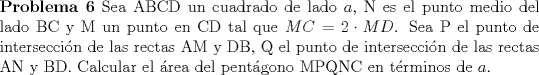 TEX: \noindent \textbf{Problema 6} Sea ABCD un cuadrado de lado $a$, N es el punto medio del lado BC y M un punto en CD tal que $MC=2\cdot MD$. Sea P el punto de interseccin de las rectas AM y DB, Q el punto de interseccin de las rectas AN y BD. Calcular el rea del pentgono MPQNC en trminos de $a$.