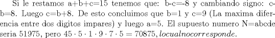 TEX: Si le restamos a+b+c=15 tenemos que: b-c=-8 y cambiando signo: c-b=8. Luego c=b+8. De esto concluimos que b=1 y c=9 (La maxima diferencia entre dos digitos impares) y luego a=5. El supuesto numero N=abcde seria 51975, pero $\displaystyle 45\cdot 5\cdot 1\cdot 9\cdot 7\cdot 5=70875, lo cual no corresponde.$