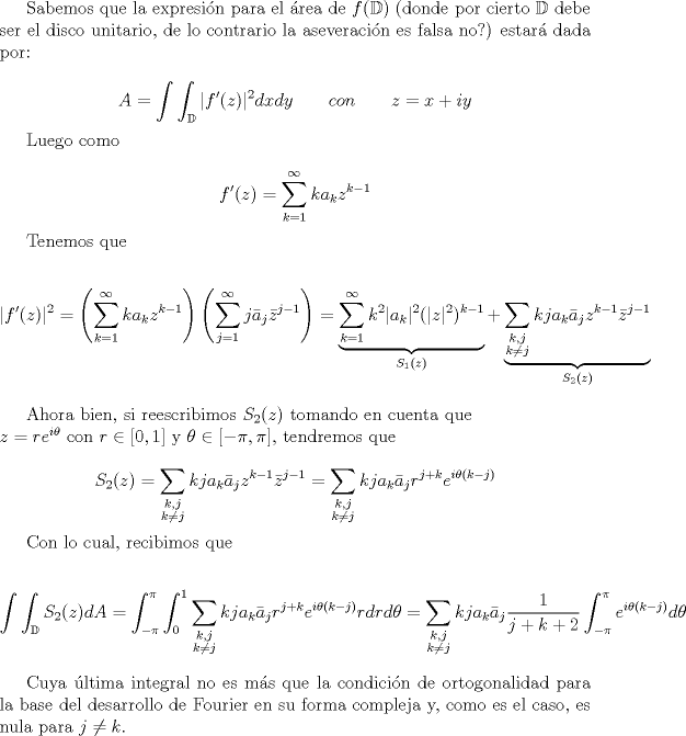TEX:  Sabemos que la expresin para el rea de $f(\mathbb{D})$  (donde por cierto $\mathbb{D}$ debe ser el disco unitario, de lo contrario la aseveracin es falsa no?) estar dada por:<br /><br /><br />\begin{displaymath} A=\int \int_{\mathbb{D}} |f'(z)|^{2}dxdy \qquad con \qquad z=x+iy \end{displaymath}<br /><br />Luego como<br /><br />\begin{displaymath} f'(z)=\sum_{k=1}^{\infty}k a_{k}z^{k-1} \end{displaymath}<br /><br />Tenemos que <br /><br />\begin{displaymath} |f'(z)|^2=\left(\sum_{k=1}^{\infty}k a_{k}z^{k-1}\right)\left(\sum_{j=1}^{\infty} j\bar{a}_{j}\bar{z}^{j-1}\right)=\underbrace{\sum_{k=1}^{\infty}k^2 |a_{k}|^2 (|z|^2)^{k-1}}_{S_{1}(z)}+ \underbrace{\sum_{\substack{k,j\\k\ne j}}kj a_{k}\bar{a}_{j}z^{k-1}\bar{z}^{j-1}}_{S_{2}(z)}\end{displaymath}<br /><br />Ahora bien, si reescribimos $S_{2}(z)$ tomando en cuenta que $\\z=re^{i\theta}$ con $r\in [0,1]$ y $\theta \in [-\pi,\pi]$, tendremos que<br /><br />\begin{displaymath}S_{2}(z)=\sum_{\substack{k,j\\k\ne j}}kj a_{k}\bar{a}_{j}z^{k-1}\bar{z}^{j-1}=\sum_{\substack{k,j\\k\ne j}}kj a_{k}\bar{a}_{j}r^{j+k}e^{i\theta(k-j)}\end{displaymath}<br /><br />Con lo cual, recibimos que<br /><br /> \begin{displaymath}\int \int_{\mathbb{D}}S_{2}(z)dA=\int_{-\pi}^{\pi}\int_{0}^{1}\sum_{\substack{k,j\\k\ne j}}kj a_{k}\bar{a}_{j}r^{j+k}e^{i\theta(k-j)}rdrd\theta=\sum_{\substack{k,j\\k\ne j}}kj a_{k}\bar{a}_{j}\frac{1}{j+k+2}\int_{-\pi}^{\pi}e^{i\theta(k-j)}d\theta\end{displaymath}<br /><br />Cuya ltima integral no es ms que la condicin de ortogonalidad para la base del desarrollo de Fourier en su forma compleja y, como es el caso, es nula para $j\ne k$.<br />