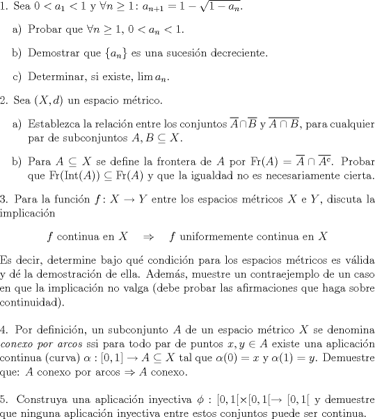 TEX: <br />\noindent 1. Sea $0<a_1<1$ y $\forall n\geq 1\colon a_{n+1}=1-\sqrt{1-a_n}$.<br />\begin{enumerate}<br />\item[a)] Probar que $\forall n\geq 1,\,0<a_n<1$.<br />\item[b)] Demostrar que $\{a_n\}$ es una sucesin decreciente.<br />\item[c)] Determinar, si existe, $\lim a_n$.<br />\end{enumerate}<br />2. Sea $(X,d)$ un espacio mtrico.<br />\begin{enumerate}<br />\item[a)] Establezca la relacin entre los conjuntos $\overline{A}\cap \overline{B}$ y $\overline{A\cap B}$, para cualquier par de subconjuntos $A,B \subseteq X$.<br />\item[b)] Para $A\subseteq X$ se define la frontera de $A$ por $\operatorname{Fr } (A) = \overline{A}\cap \overline{A^c}$. Probar que $\operatorname{Fr }(\operatorname{Int }(A)) \subseteq\operatorname{Fr }(A)$ y que la igualdad no es necesariamente cierta.<br />\end{enumerate}<br />3. Para la funcin $f\colon X\to Y$ entre los espacios mtricos $X$ e $Y$, discuta la implicacin<br />\begin{center}<br />$f$ continua en $X\quad\Rightarrow\quad f$ uniformemente continua en $X$<br />\end{center}<br />Es decir, determine bajo qu condicin para los espacios mtricos es vlida y d la demostracin de ella. Adems, muestre un contraejemplo de un caso en que la implicacin no valga (debe probar las afirmaciones que haga sobre continuidad).\\[5mm]<br />4. Por definicin, un subconjunto $A$ de un espacio mtrico $X$ se denomina \textit{conexo<br />por arcos} ssi para todo par de puntos $x, y \in A$ existe una aplicacin continua<br />(curva) $\alpha : [0, 1] \to A \subseteq X$ tal que $\alpha(0) = x$ y $\alpha(1) = y$. Demuestre que:<br />$A$ conexo por arcos $\Rightarrow A$ conexo.\\[5mm]<br />5. Construya una aplicacin inyectiva $\phi: [0, 1[ \times [0, 1[\to [0, 1[$ y demuestre que<br />ninguna aplicacin inyectiva entre estos conjuntos puede ser continua.<br />