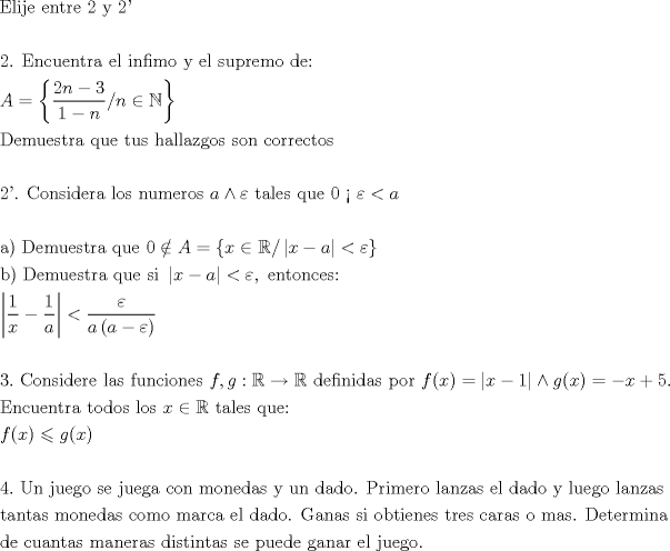 TEX: \[<br />\begin{gathered}<br />  {\text{Elije entre 2 y 2'}} \hfill \\<br />   \hfill \\<br />  {\text{2}}{\text{. Encuentra el infimo y el supremo de:}} \hfill \\<br />  A = \left\{ {\frac{{{\text{2}}n - 3}}<br />{{1 - n}}/n \in \mathbb{N}} \right\}{\text{ }} \hfill \\<br />  {\text{Demuestra que tus hallazgos son correctos}} \hfill \\<br />   \hfill \\<br />  {\text{2'}}{\text{. Considera los numeros }}a \wedge \varepsilon {\text{ tales que 0 < }}\varepsilon  < a \hfill \\<br />   \hfill \\<br />  {\text{a) Demuestra que }}0 \notin A = \left\{ {x \in \mathbb{R}/\left| {x - a} \right| < \varepsilon } \right\} \hfill \\<br />  {\text{b) Demuestra que si }}\left| {x - a} \right| < \varepsilon ,{\text{ entonces:}} \hfill \\<br />  \left| {\frac{{\text{1}}}<br />{x} - \frac{1}<br />{a}} \right| < \frac{\varepsilon }<br />{{a\left( {a - \varepsilon } \right)}} \hfill \\<br />   \hfill \\<br />  3.{\text{ Considere las funciones }}f,g:\mathbb{R} \to \mathbb{R}{\text{ definidas por }}f(x) = \left| {x - 1} \right| \wedge g(x) =  - x + 5. \hfill \\<br />  {\text{Encuentra todos los }}x \in \mathbb{R}{\text{ tales que:}} \hfill \\<br />  f(x) \leqslant g(x) \hfill \\<br />   \hfill \\<br />  4.{\text{ Un juego se juega con monedas y un dado}}{\text{. Primero lanzas el dado y luego lanzas}} \hfill \\<br />  {\text{tantas monedas como marca el dado}}{\text{. Ganas si obtienes tres caras o mas}}{\text{. Determina}} \hfill \\<br />  {\text{de cuantas maneras distintas se puede ganar el juego}}{\text{.}} \hfill \\ <br />\end{gathered} <br />\]<br />