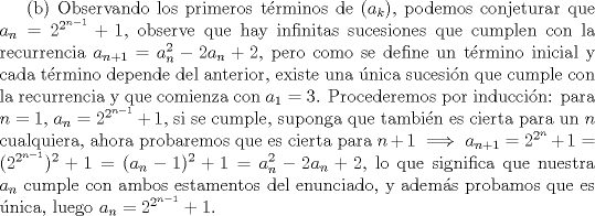 TEX: (b) Observando los primeros trminos de $(a_k)$, podemos conjeturar que $a_n=2^{2^{n-1}}+1$, observe que hay infinitas sucesiones que cumplen con la recurrencia $a_{n+1}=a_n^2-2a_n+2$, pero como se define un trmino inicial y cada trmino depende del anterior, existe una nica sucesin que cumple con la recurrencia y que comienza con $a_1=3$. Procederemos por induccin: para $n=1$, $a_n=2^{2^{n-1}}+1$, si se cumple, suponga que tambin es cierta para un $n$ cualquiera, ahora probaremos que es cierta para $n+1 \implies a_{n+1}=2^{2^{n}}+1=(2^{2^{n-1}})^2+1=(a_n-1)^2+1=a_n^2-2a_n+2$, lo que significa que nuestra $a_n$ cumple con ambos estamentos del enunciado, y adems probamos que es nica, luego $a_n=2^{2^{n-1}}+1$.