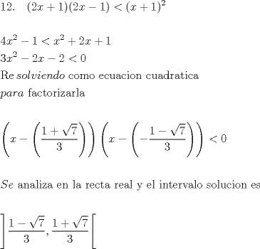 TEX: \[<br />\begin{gathered}<br />  12.\quad (2x + 1)(2x - 1) < (x + 1)^2  \hfill \\<br />   \hfill \\<br />  4x^2  - 1 < x^2  + 2x + 1 \hfill \\<br />  3x^2  - 2x - 2 < 0 \hfill \\<br />  \operatorname{Re} solviendo{\text{ como ecuacion cuadratica}} \hfill \\<br />  para{\text{ factorizarla}} \hfill \\<br />   \hfill \\<br />  \left( {x - \left( {\frac{{1 + \sqrt 7 }}<br />{3}} \right)} \right)\left( {x - \left( { - \frac{{1 - \sqrt 7 }}<br />{3}} \right)} \right) < 0 \hfill \\<br />   \hfill \\<br />  Se{\text{ analiza en la recta real y el intervalo solucion es}} \hfill \\<br />   \hfill \\<br />  \left] {\frac{{1 - \sqrt 7 }}<br />{3},\frac{{1 + \sqrt 7 }}<br />{3}} \right[ \hfill \\ <br />\end{gathered} <br />\]<br />