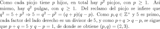 TEX: \noindent Como cada piojo tiene $p$ hijos, en total hay $p^2$ piojos, con $p\ge 1$. Asi mismo, hay $q^2$ pulgas, con $q\ge 1$. Del reclamo del piojo se infiere que $q^2=5+p^2\Rightarrow 5=q^2-p^2=(q+p)(q-p)$. Como $p,q\in\mathbb{Z}^+$ y $5$ es primo, cada factor del lado derecho es un divisor de $5$, y como $p+q>q-p$, se sigue que $p+q=5$ y $q-p=1$, de donde se obtiene $(p,q)=(2,3)$.