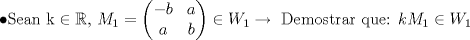 TEX: $$\bullet \textup{Sean k}\in \mathbb{R}\textup{, }M_1=\left ( \begin{matrix}<br /> -b&a \\ <br /> a&b <br />\end{matrix} \right )\in W_1\rightarrow \textup{ Demostrar que: }kM_1\in W_1$$