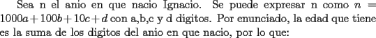 TEX:  Sea n el anio en que nacio Ignacio. Se puede expresar n como $n = 1000a + 100b + 10c + d$ con a,b,c y d digitos.<br />Por enunciado, la edad que tiene es la suma de los digitos del anio en que nacio, por lo que: