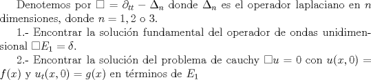 TEX: Denotemos por $\square=\partial_{tt}-\Delta_n$ donde $\Delta_n$ es el operador laplaciano en $n$ dimensiones, donde $n=1,2$ o $3$. <br /><br />1.- Encontrar la solucin fundamental del operador de ondas unidimensional $\square E_1=\delta$.<br /><br />2.- Encontrar la solucin del problema de cauchy $\square u=0$ con $u(x,0)=f(x)$ y $u_t(x,0)=g(x)$ en trminos de $E_1$