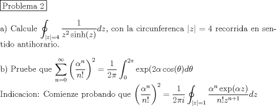 TEX: <br />\noindent \fbox{Problema 2} \\<br /><br />\noindent a) Calcule $\displaystyle \oint_{|z|=4} \dfrac{1}{z^2\sinh(z)}dz$, con la circunferenca $|z|=4$ recorrida en sentido antihorario. \\<br /><br />\noindent b) Pruebe que $\displaystyle \sum_{n=0}^{\infty} \left( \dfrac{\alpha^n}{n!} \right)^2=\dfrac{1}{2\pi} \int_0^{2\pi}\exp(2\alpha \cos(\theta)d\theta$\\<br />Indicacion: Comienze probando que  $\displaystyle \left( \dfrac{\alpha^n}{n!} \right)^2= \dfrac{1}{2\pi i }\oint_{|z|=1} \dfrac{\alpha^n \exp(\alpha z)}{n! z^{n+1}}dz$ 