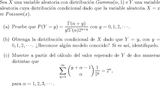 TEX: \noindent<br />Sea $X$ una variable aleatoria con distribucin $Gamma(\alpha,1)$ e $Y$ una variable aleatoria cuya distribucin condicional dado que la variable aleatoria $X = x$ es $Poisson(x)$.<br />\begin{enumerate}<br />\item[(a)] Pruebe que $P(Y=y) = \dfrac{\Gamma(\alpha+y)}{y! \Gamma(\alpha) 2^{\alpha + y}}$ con $y = 0, 1, 2, \cdots$.<br />\item[(b)] Obtenga la distribucin condicional de $X$ dado que $Y = y$, con $y = 0, 1, 2, \cdots$. Reconoce algn modelo conocido? Si es as, identifiquelo.<br />\item[©] Muestre a partir del clculo del valor esperado de $Y$ de dos maneras distintas que<br />$$\displaystyle\sum_{y=1}^{\infty} \dbinom{y+\alpha-1}{\alpha} \dfrac{1}{2^y} = 2^{\alpha},$$<br />para $\alpha = 1, 2, 3, \cdots$.<br />\end{enumerate}<br />